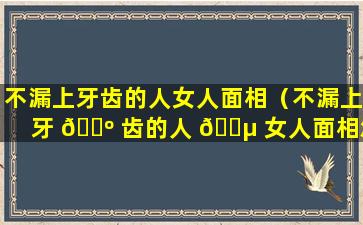 不漏上牙齿的人女人面相（不漏上牙 🐺 齿的人 🌵 女人面相怎么样）